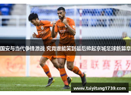 国安与当代争锋激战 究竟谁能笑到最后掀起京城足球新篇章
